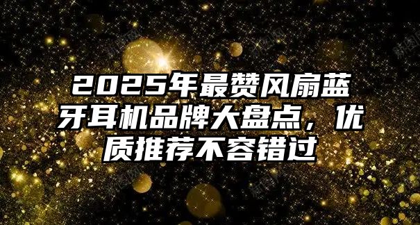 2025年最贊風扇藍牙耳機品牌大盤點，優(yōu)質(zhì)推薦不容錯過