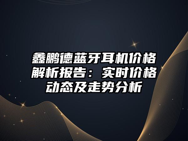 鑫鵬德藍(lán)牙耳機(jī)價(jià)格解析報(bào)告：實(shí)時(shí)價(jià)格動(dòng)態(tài)及走勢(shì)分析