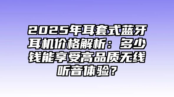 2025年耳套式藍牙耳機價格解析：多少錢能享受高品質(zhì)無線聽音體驗？