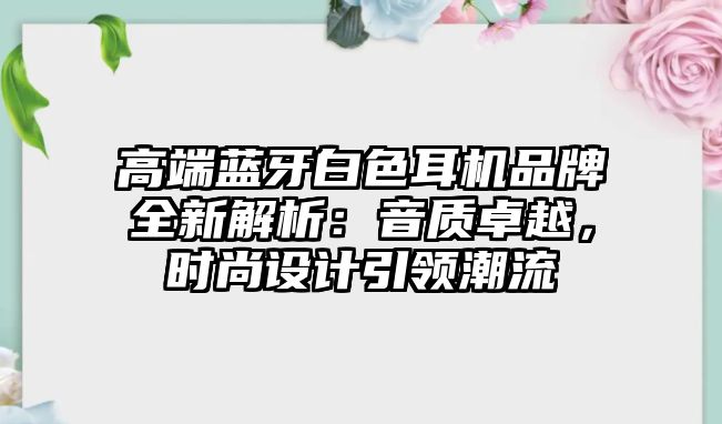 高端藍牙白色耳機品牌全新解析：音質(zhì)卓越，時尚設(shè)計引領(lǐng)潮流