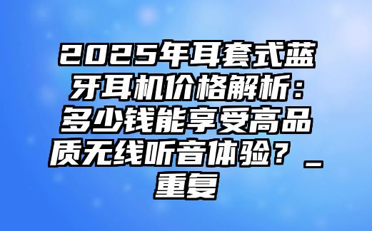 2025年耳套式藍(lán)牙耳機(jī)價格解析：多少錢能享受高品質(zhì)無線聽音體驗？_重復(fù)