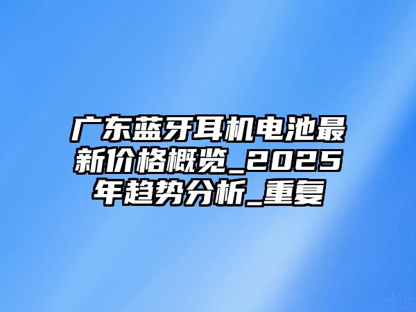 廣東藍牙耳機電池最新價格概覽_2025年趨勢分析_重復(fù)