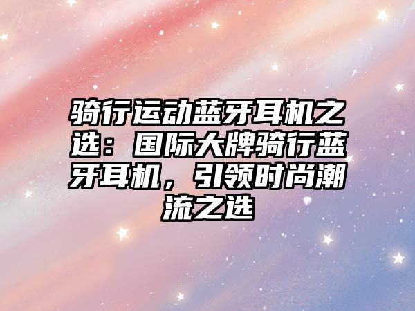 騎行運(yùn)動(dòng)藍(lán)牙耳機(jī)之選：國(guó)際大牌騎行藍(lán)牙耳機(jī)，引領(lǐng)時(shí)尚潮流之選