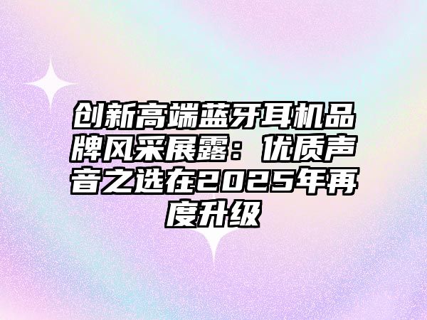 創(chuàng)新高端藍牙耳機品牌風采展露：優(yōu)質(zhì)聲音之選在2025年再度升級