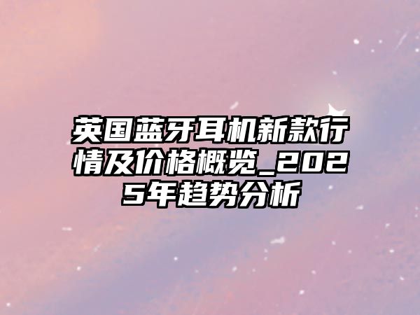 英國藍牙耳機新款行情及價格概覽_2025年趨勢分析