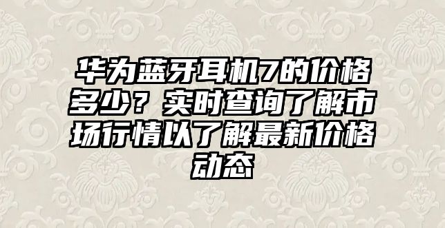 華為藍牙耳機7的價格多少？實時查詢了解市場行情以了解最新價格動態(tài)