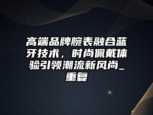 高端品牌腕表融合藍(lán)牙技術(shù)，時(shí)尚佩戴體驗(yàn)引領(lǐng)潮流新風(fēng)尚_重復(fù)