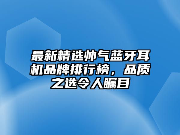 最新精選帥氣藍(lán)牙耳機(jī)品牌排行榜，品質(zhì)之選令人矚目