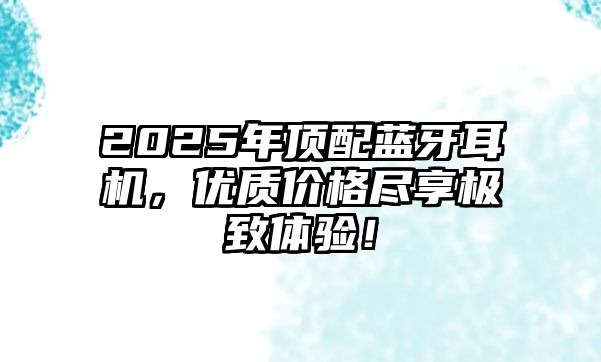 2025年頂配藍(lán)牙耳機(jī)，優(yōu)質(zhì)價(jià)格盡享極致體驗(yàn)！
