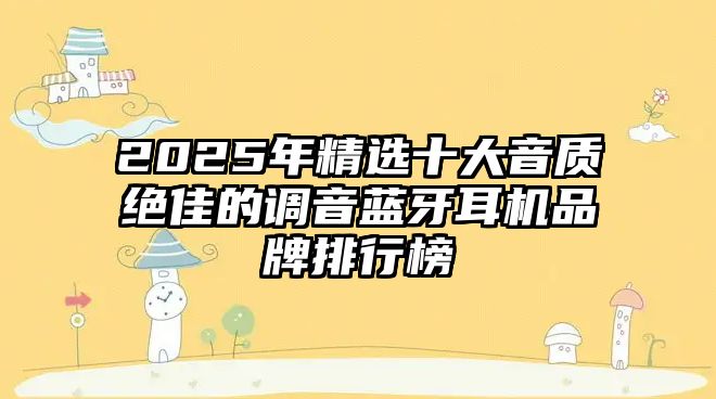 2025年精選十大音質(zhì)絕佳的調(diào)音藍(lán)牙耳機(jī)品牌排行榜