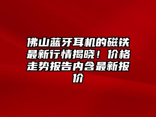 佛山藍(lán)牙耳機(jī)的磁鐵最新行情揭曉！價(jià)格走勢(shì)報(bào)告內(nèi)含最新報(bào)價(jià)