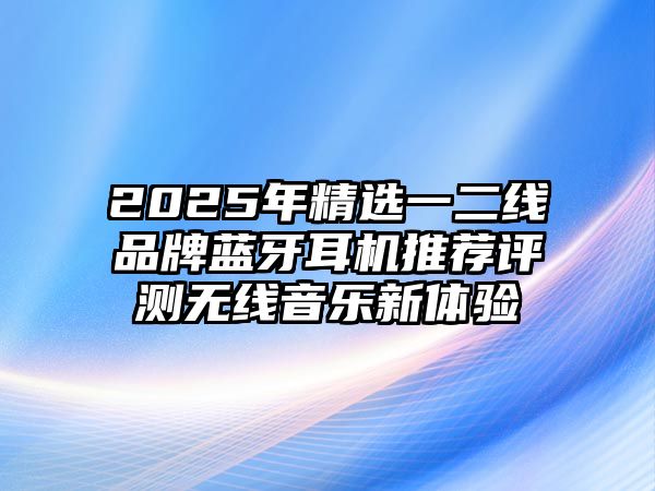 2025年精選一二線品牌藍(lán)牙耳機(jī)推薦評(píng)測(cè)無(wú)線音樂(lè)新體驗(yàn)