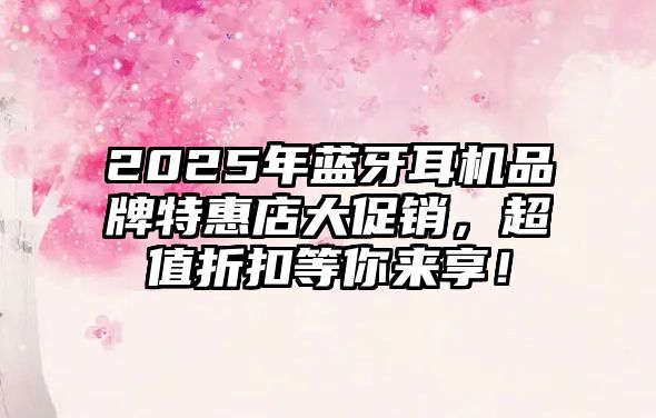 2025年藍牙耳機品牌特惠店大促銷，超值折扣等你來享！
