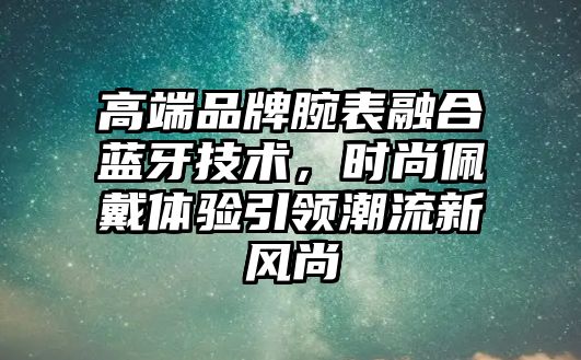 高端品牌腕表融合藍(lán)牙技術(shù)，時(shí)尚佩戴體驗(yàn)引領(lǐng)潮流新風(fēng)尚