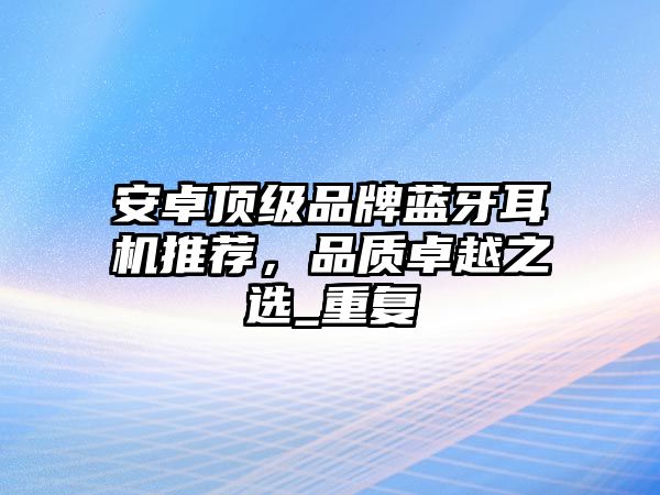 安卓頂級品牌藍牙耳機推薦，品質卓越之選_重復
