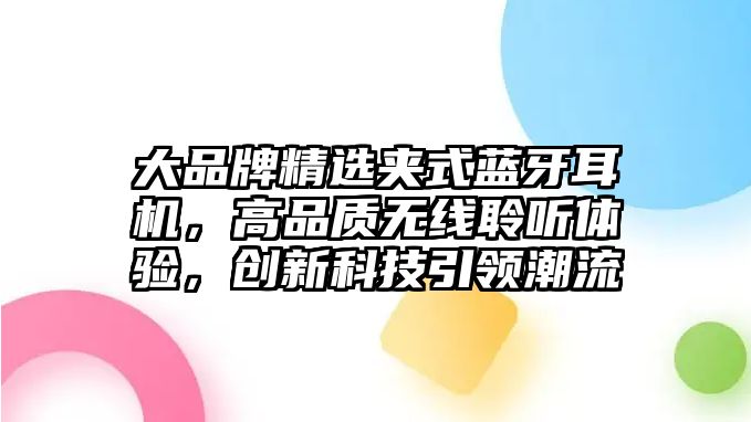 大品牌精選夾式藍牙耳機，高品質(zhì)無線聆聽體驗，創(chuàng)新科技引領(lǐng)潮流