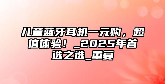 兒童藍(lán)牙耳機(jī)一元購，超值體驗(yàn)！_2025年首選之選_重復(fù)