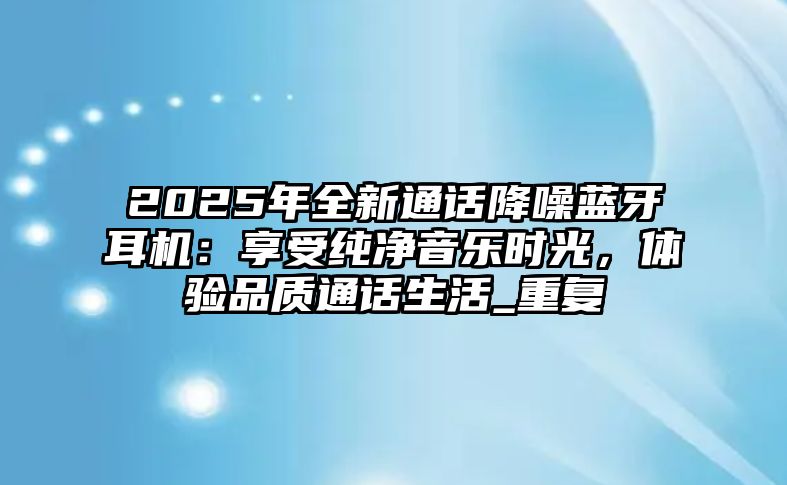 2025年全新通話降噪藍(lán)牙耳機(jī)：享受純凈音樂時(shí)光，體驗(yàn)品質(zhì)通話生活_重復(fù)