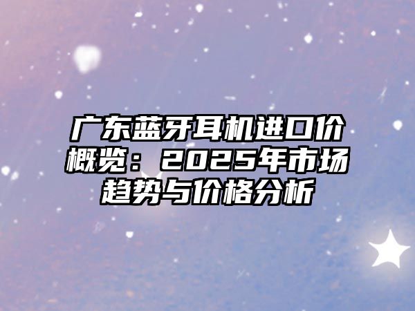 廣東藍(lán)牙耳機(jī)進(jìn)口價(jià)概覽：2025年市場(chǎng)趨勢(shì)與價(jià)格分析