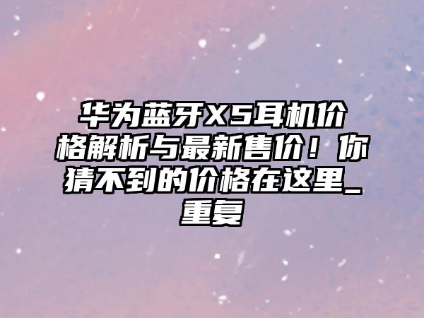 華為藍(lán)牙X5耳機(jī)價(jià)格解析與最新售價(jià)！你猜不到的價(jià)格在這里_重復(fù)