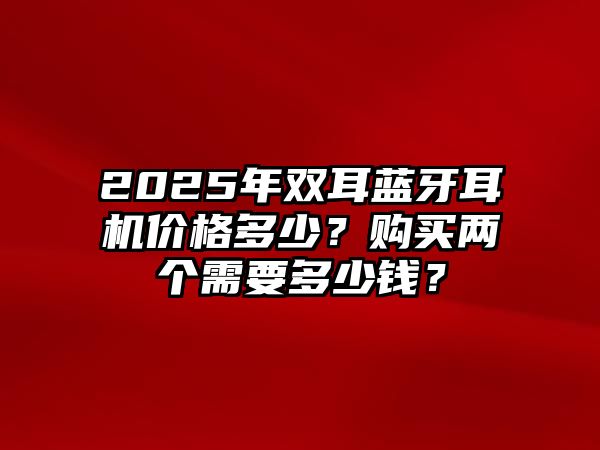 2025年雙耳藍牙耳機價格多少？購買兩個需要多少錢？