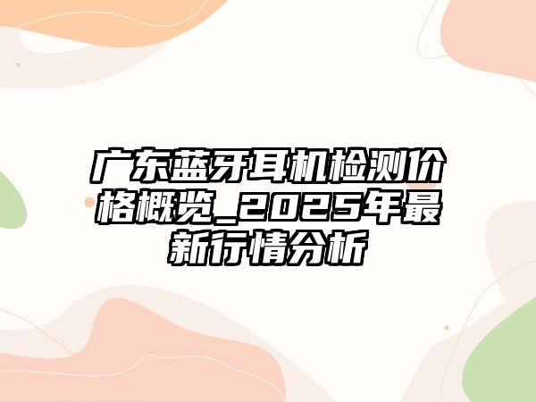 廣東藍(lán)牙耳機(jī)檢測價格概覽_2025年最新行情分析