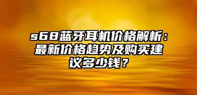s68藍(lán)牙耳機(jī)價(jià)格解析：最新價(jià)格趨勢(shì)及購(gòu)買(mǎi)建議多少錢(qián)？