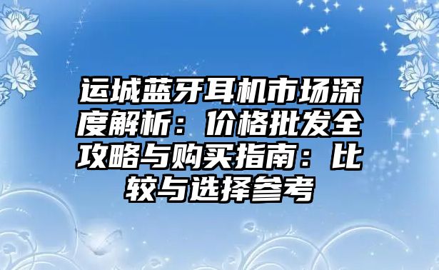 運(yùn)城藍(lán)牙耳機(jī)市場(chǎng)深度解析：價(jià)格批發(fā)全攻略與購買指南：比較與選擇參考