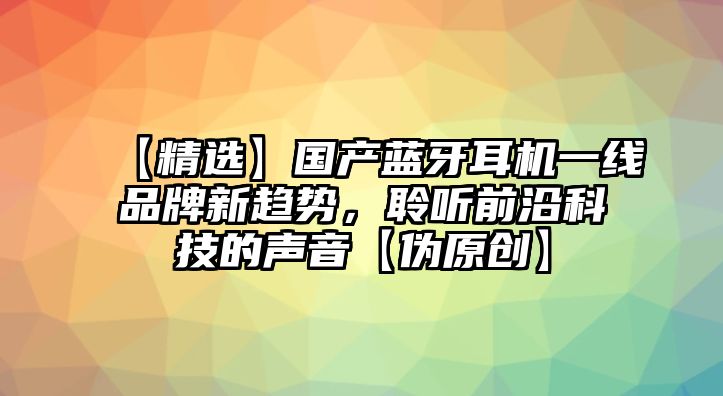【精選】國(guó)產(chǎn)藍(lán)牙耳機(jī)一線品牌新趨勢(shì)，聆聽(tīng)前沿科技的聲音【偽原創(chuàng)】