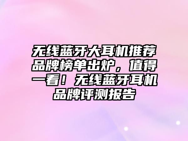 無(wú)線藍(lán)牙大耳機(jī)推薦品牌榜單出爐，值得一看！無(wú)線藍(lán)牙耳機(jī)品牌評(píng)測(cè)報(bào)告