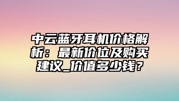 中云藍(lán)牙耳機(jī)價格解析：最新價位及購買建議_價值多少錢？