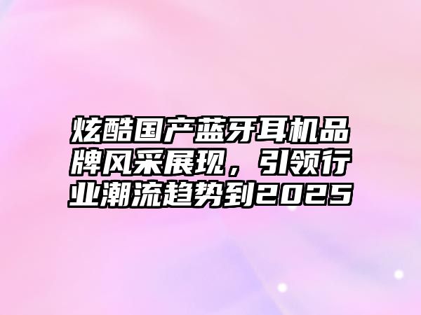 炫酷國產(chǎn)藍牙耳機品牌風采展現(xiàn)，引領(lǐng)行業(yè)潮流趨勢到2025