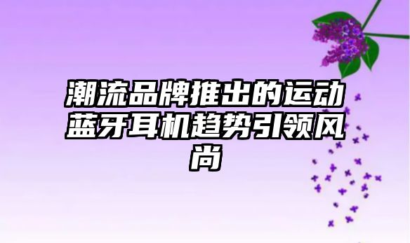 潮流品牌推出的運動藍(lán)牙耳機趨勢引領(lǐng)風(fēng)尚
